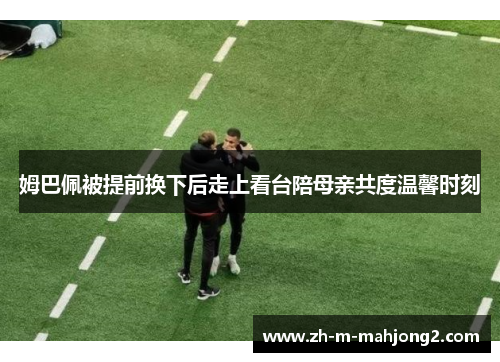 姆巴佩被提前换下后走上看台陪母亲共度温馨时刻 姆巴佩被提前换下后走上看台陪母亲共度温馨时刻