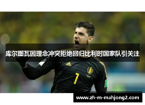 库尔图瓦因理念冲突拒绝回归比利时国家队引关注 库尔图瓦因理念冲突拒绝回归比利时国家队引关注