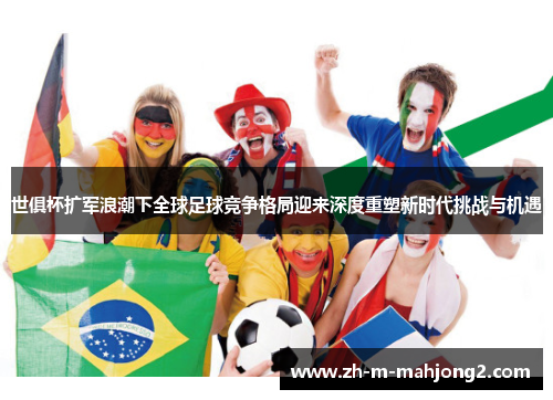 世俱杯扩军浪潮下全球足球竞争格局迎来深度重塑新时代挑战与机遇 世俱杯扩军浪潮下全球足球竞争格局迎来深度重塑新时代挑战与机遇